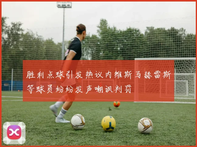 胜利点球引发热议内维斯马赫雷斯等球员纷纷发声嘲讽判罚