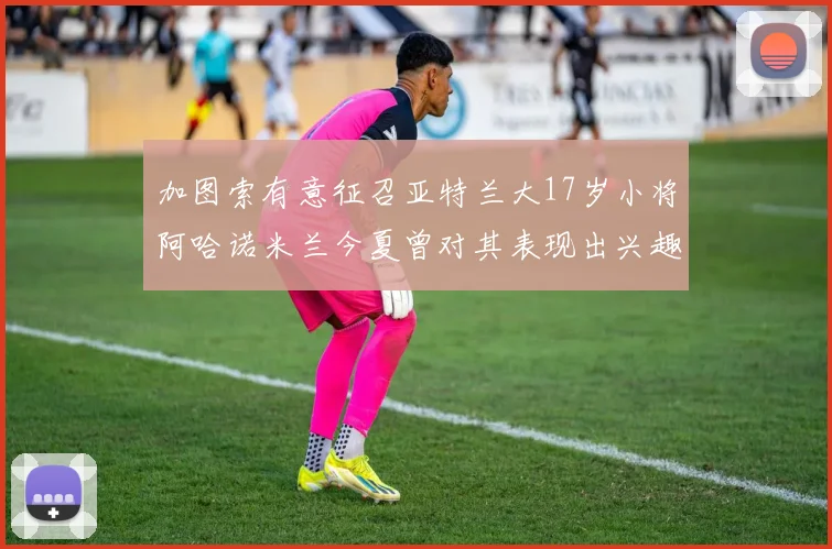 加图索有意征召亚特兰大17岁小将阿哈诺米兰今夏曾对其表现出兴趣