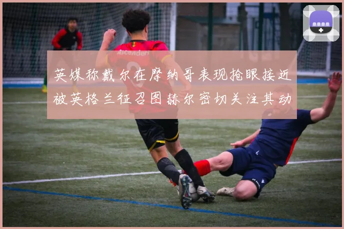 英媒称戴尔在摩纳哥表现抢眼接近被英格兰征召图赫尔密切关注其动态