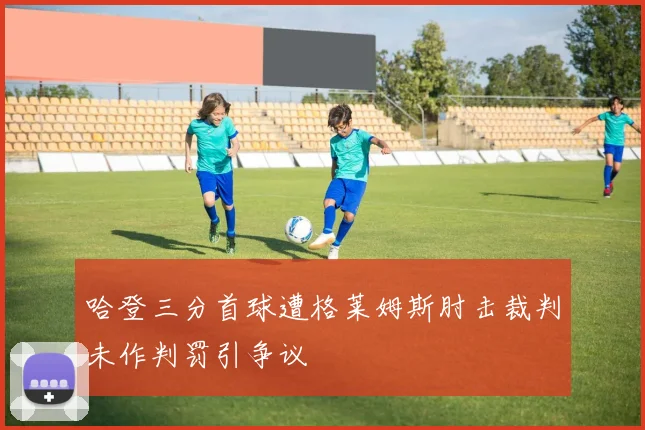 哈登三分首球遭格莱姆斯肘击裁判未作判罚引争议
