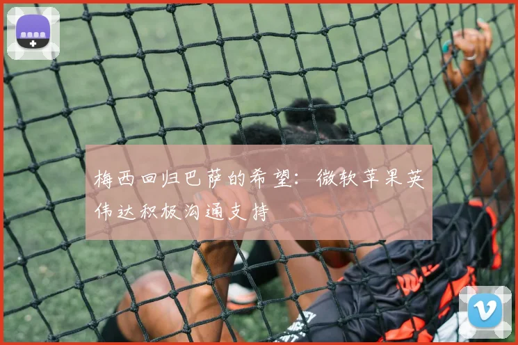 梅西回归巴萨的希望：微软苹果英伟达积极沟通支持