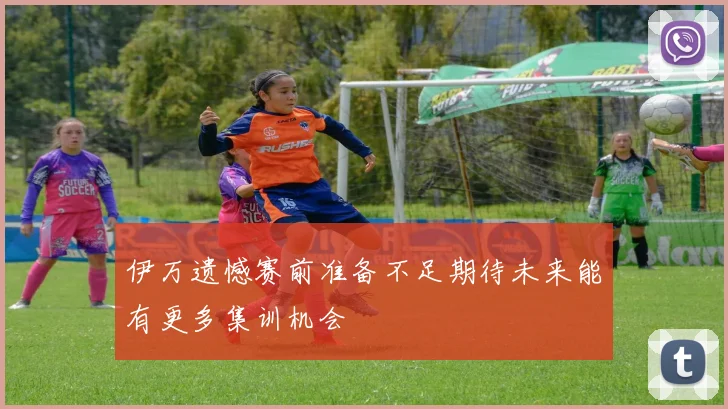 伊万遗憾赛前准备不足期待未来能有更多集训机会