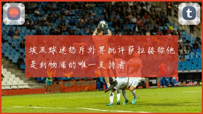 埃及球迷怒斥外界批评萨拉赫称他是利物浦的唯一支持者