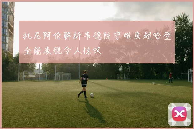 托尼阿伦解析韦德防守难度超哈登全能表现令人惊叹