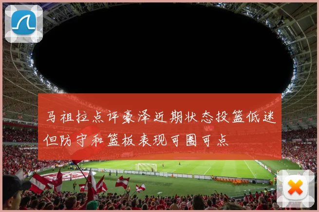 马祖拉点评豪泽近期状态投篮低迷但防守和篮板表现可圈可点