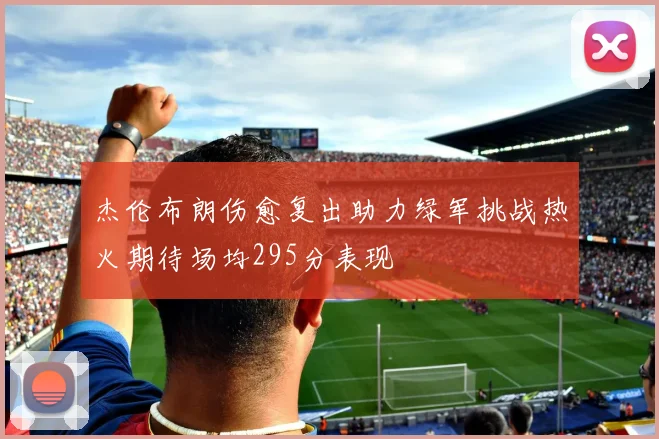 杰伦布朗伤愈复出助力绿军挑战热火期待场均295分表现