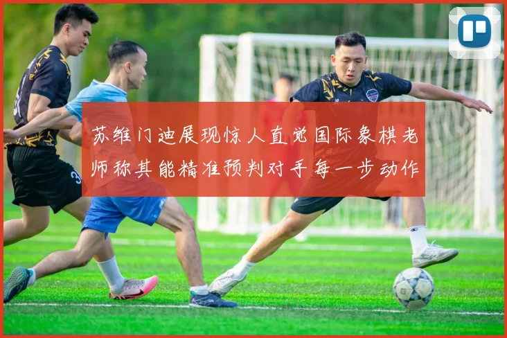 苏维门迪展现惊人直觉国际象棋老师称其能精准预判对手每一步动作