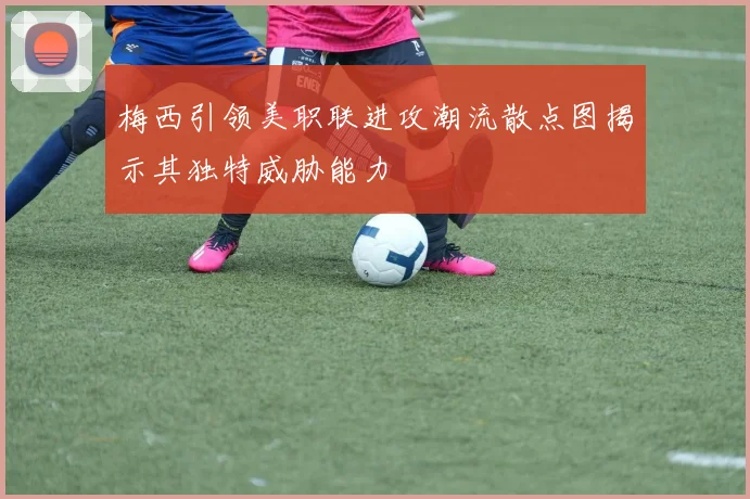 梅西引领美职联进攻潮流散点图揭示其独特威胁能力