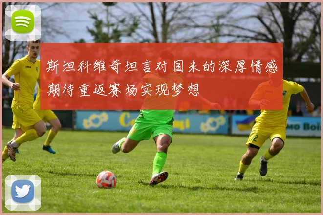 斯坦科维奇坦言对国米的深厚情感期待重返赛场实现梦想