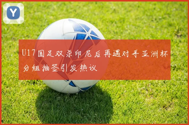 U17国足双杀印尼后再遇对手亚洲杯分组抽签引发热议