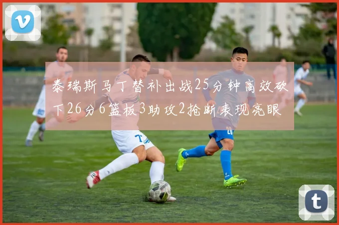 泰瑞斯马丁替补出战25分钟高效砍下26分6篮板3助攻2抢断表现亮眼