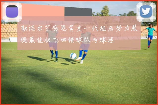 勒诺尔芒感恩黄金一代经历努力展现最佳状态回馈球队与球迷