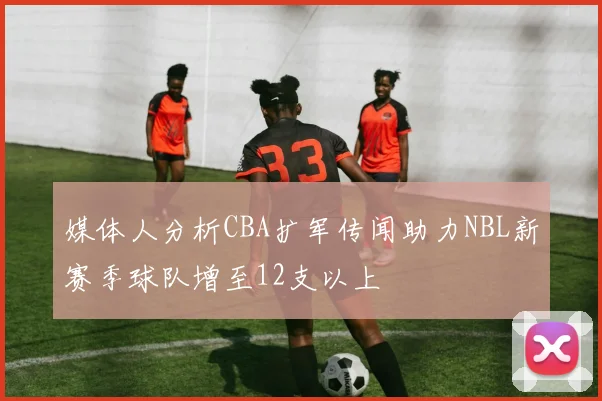 媒体人分析CBA扩军传闻助力NBL新赛季球队增至12支以上