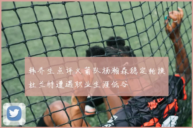 韩乔生点评火箭队杨瀚森稳定轮换杜兰特遭遇职业生涯低谷