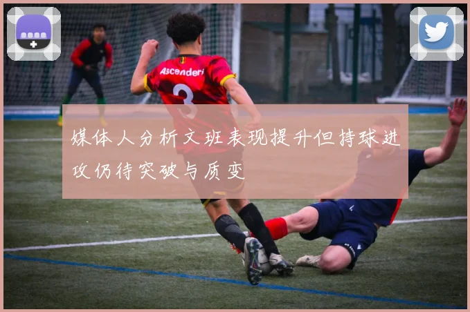 媒体人分析文班表现提升但持球进攻仍待突破与质变
