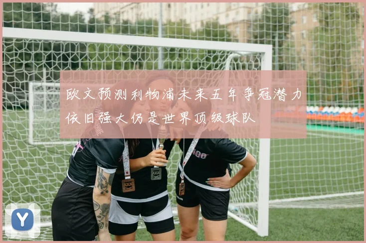 欧文预测利物浦未来五年争冠潜力依旧强大仍是世界顶级球队