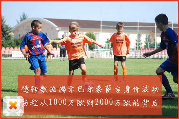 德转数据揭示巴尔泰萨吉身价波动历程从1000万欧到2000万欧的背后故事