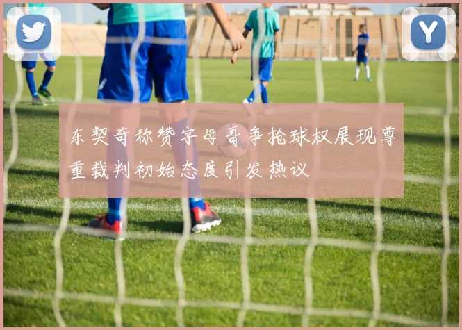 东契奇称赞字母哥争抢球权展现尊重裁判初始态度引发热议