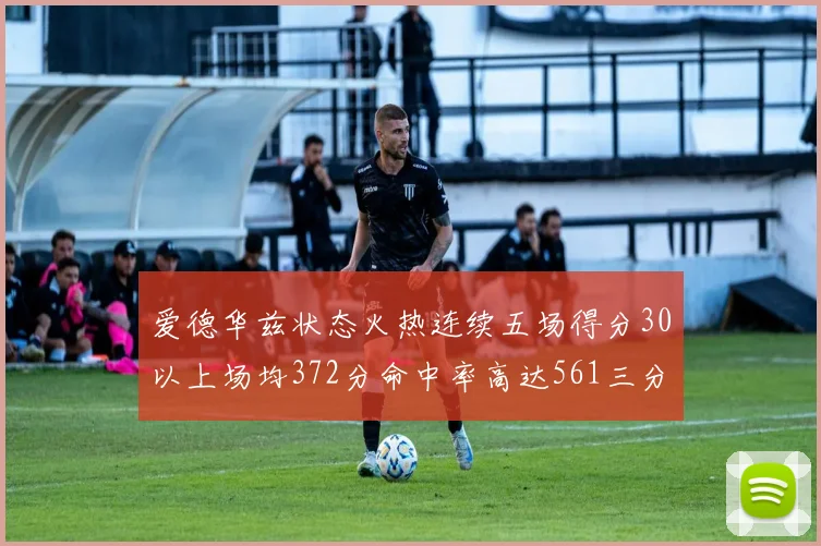 爱德华兹状态火热连续五场得分30以上场均372分命中率高达561三分命中率接近49