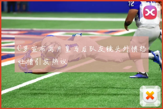 C罗宣布离开皇马后队友镜头外愤怒吐槽引发热议