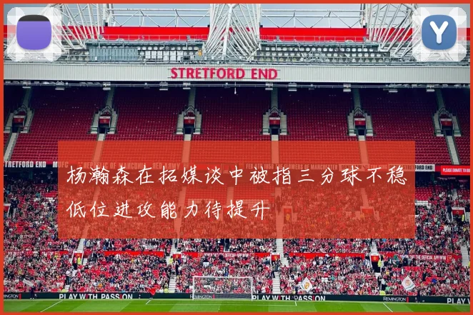 杨瀚森在拓媒谈中被指三分球不稳低位进攻能力待提升