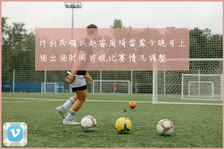 许利民确认赵睿周琦雷蒙今晚可上场出场时间将视比赛情况调整