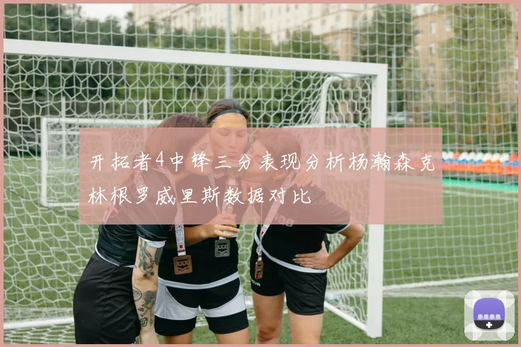 开拓者4中锋三分表现分析杨瀚森克林根罗威里斯数据对比